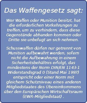 
Das Waffengesetz sagt:
Wer Waffen oder Munition besitzt, hat die erforderlichen Vorkehrungen zu treffen, um zu verhindern, dass diese Gegenstände abhanden kommen oder Dritte sie unbefugt an sich nehmen.
Schusswaffen dürfen nur getrennt von Munition aufbewahrt werden, sofern nicht die Aufbewahrung in einem Sicherheitsbehältnis erfolgt, das mindestens der Norm DIN/EN 1143-1 Widerstandsgrad 0 (Stand Mai 1997) entspricht oder einer Norm mit gleichem Schutzniveau eines anderen Mitgliedstaates des Übereinkommens über den Europäischen Wirtschaftsraum (EWR-Mitgliedstaat) .